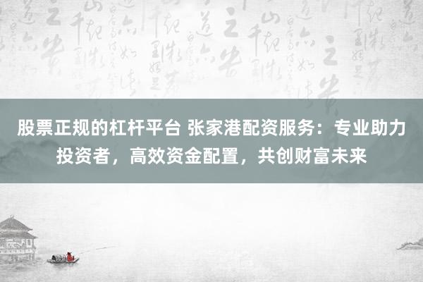 股票正规的杠杆平台 张家港配资服务：专业助力投资者，高效资金配置，共创财富未来