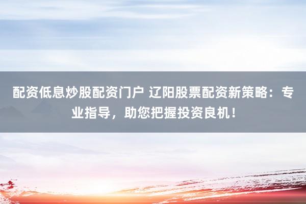 配资低息炒股配资门户 辽阳股票配资新策略：专业指导，助您把握投资良机！
