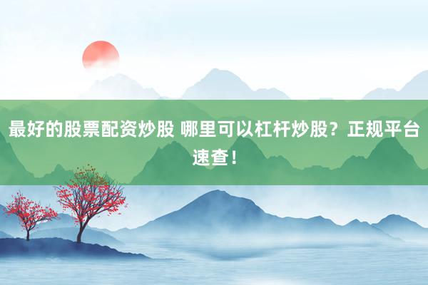 最好的股票配资炒股 哪里可以杠杆炒股？正规平台速查！