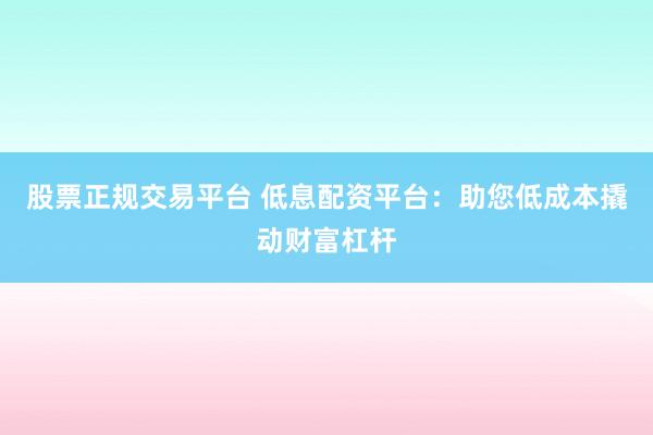 股票正规交易平台 低息配资平台：助您低成本撬动财富杠杆