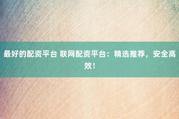 最好的配资平台 联网配资平台：精选推荐，安全高效！