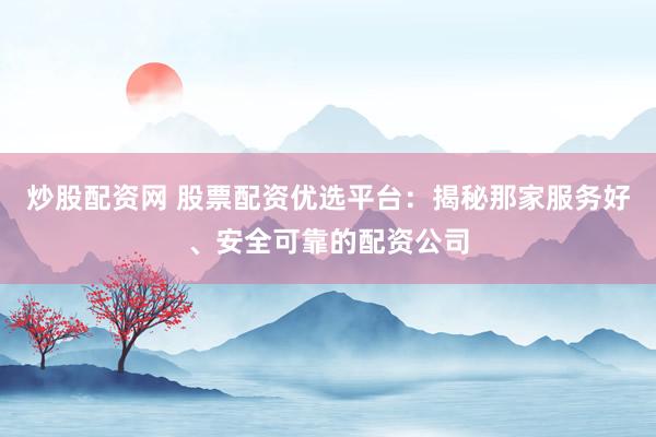 炒股配资网 股票配资优选平台：揭秘那家服务好、安全可靠的配资公司