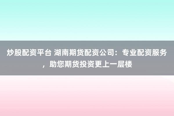 炒股配资平台 湖南期货配资公司：专业配资服务，助您期货投资更上一层楼