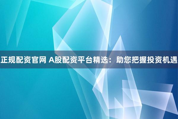 正规配资官网 A股配资平台精选：助您把握投资机遇