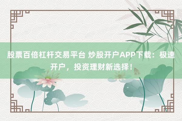 股票百倍杠杆交易平台 炒股开户APP下载：极速开户，投资理财新选择！