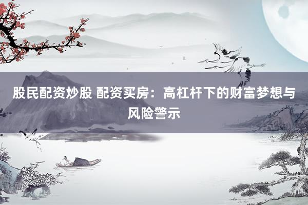 股民配资炒股 配资买房：高杠杆下的财富梦想与风险警示