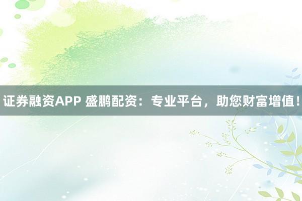 证券融资APP 盛鹏配资：专业平台，助您财富增值！