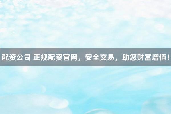 配资公司 正规配资官网，安全交易，助您财富增值！