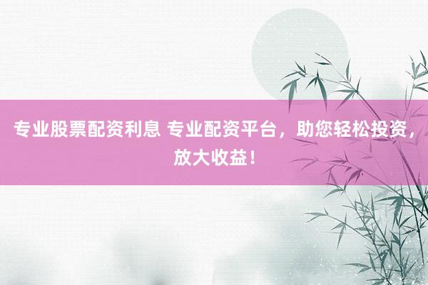 专业股票配资利息 专业配资平台，助您轻松投资，放大收益！
