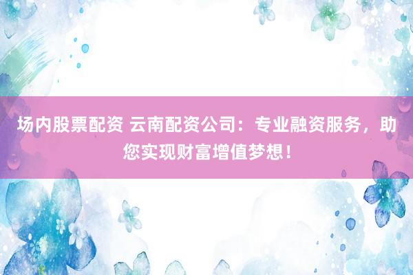 场内股票配资 云南配资公司：专业融资服务，助您实现财富增值梦想！