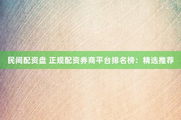 民间配资盘 正规配资券商平台排名榜：精选推荐