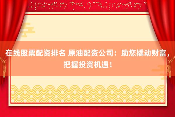 在线股票配资排名 原油配资公司：助您撬动财富，把握投资机遇！
