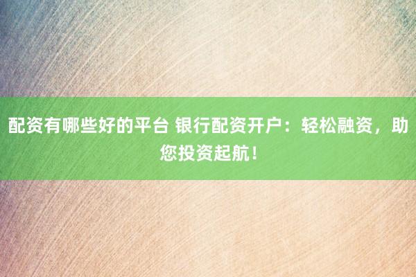 配资有哪些好的平台 银行配资开户：轻松融资，助您投资起航！