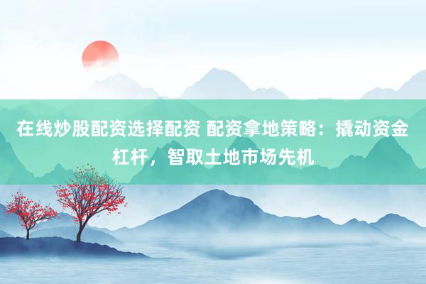 在线炒股配资选择配资 配资拿地策略：撬动资金杠杆，智取土地市场先机
