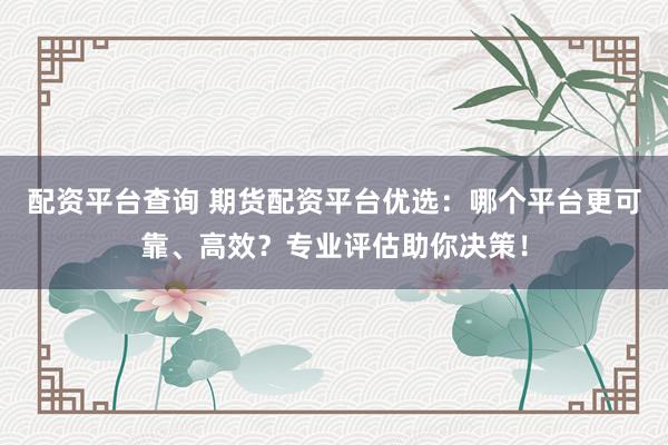 配资平台查询 期货配资平台优选：哪个平台更可靠、高效？专业评估助你决策！