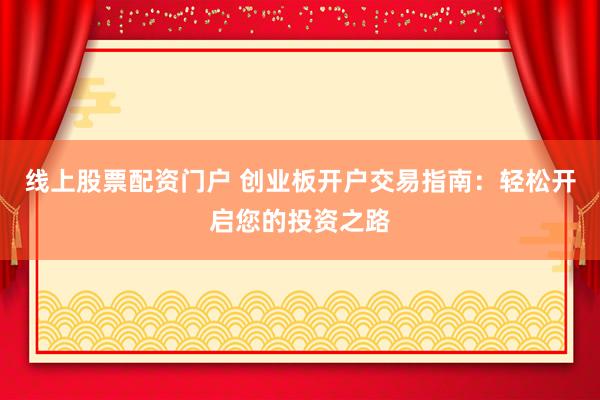 线上股票配资门户 创业板开户交易指南：轻松开启您的投资之路