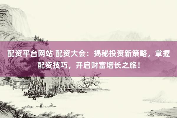 配资平台网站 配资大会：揭秘投资新策略，掌握配资技巧，开启财富增长之旅！