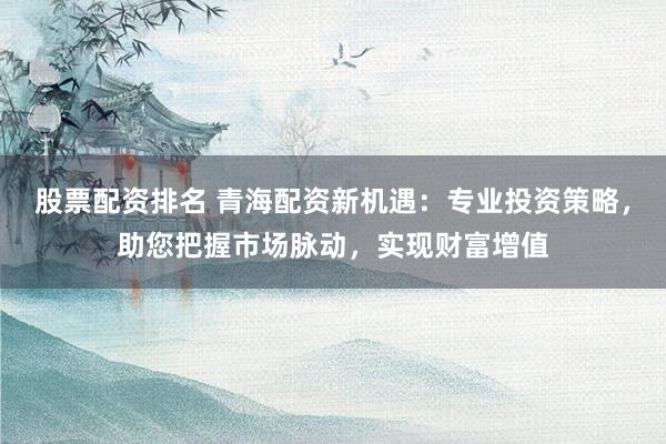 股票配资排名 青海配资新机遇：专业投资策略，助您把握市场脉动，实现财富增值