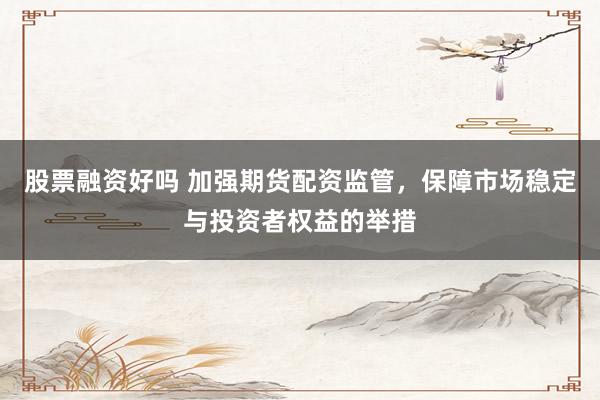 股票融资好吗 加强期货配资监管，保障市场稳定与投资者权益的举措