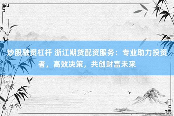 炒股融资杠杆 浙江期货配资服务：专业助力投资者，高效决策，共创财富未来
