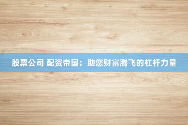 股票公司 配资帝国：助您财富腾飞的杠杆力量