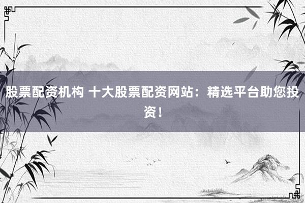 股票配资机构 十大股票配资网站：精选平台助您投资！