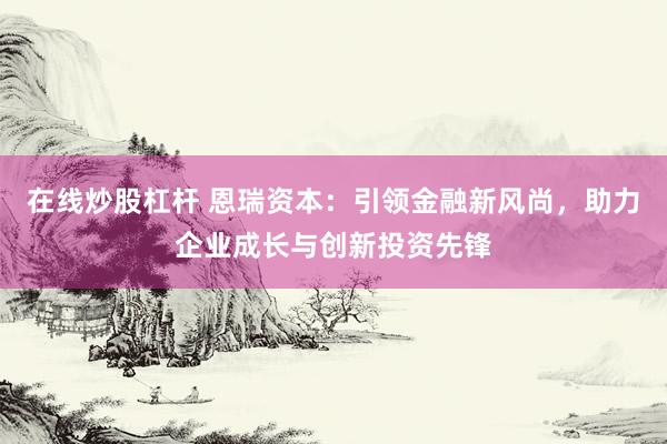 在线炒股杠杆 恩瑞资本：引领金融新风尚，助力企业成长与创新投资先锋