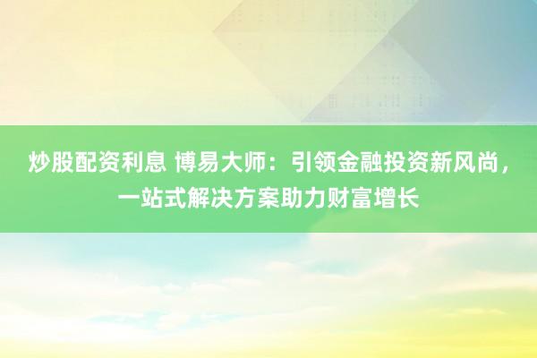 炒股配资利息 博易大师：引领金融投资新风尚，一站式解决方案助力财富增长