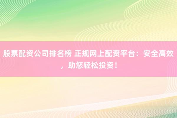 股票配资公司排名榜 正规网上配资平台：安全高效，助您轻松投资！