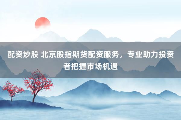 配资炒股 北京股指期货配资服务，专业助力投资者把握市场机遇