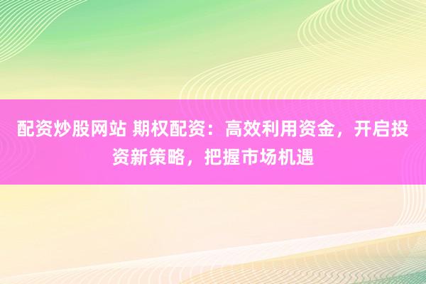 配资炒股网站 期权配资：高效利用资金，开启投资新策略，把握市场机遇
