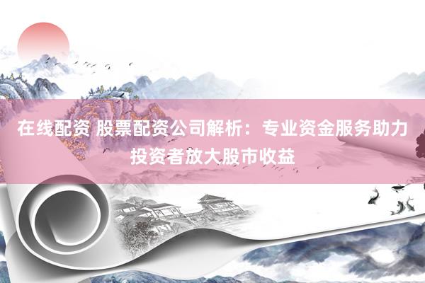 在线配资 股票配资公司解析：专业资金服务助力投资者放大股市收益