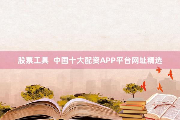 股票工具  中国十大配资APP平台网址精选