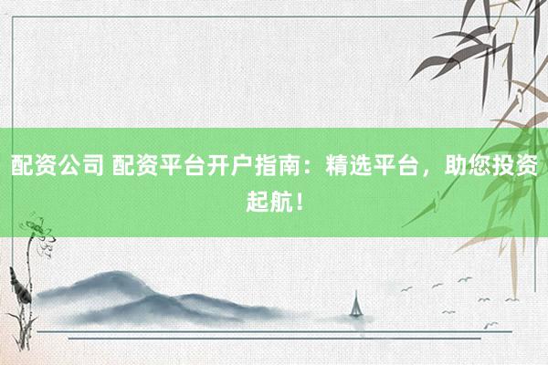配资公司 配资平台开户指南：精选平台，助您投资起航！