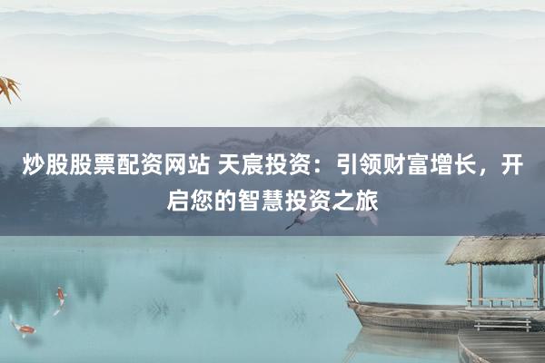 炒股股票配资网站 天宸投资：引领财富增长，开启您的智慧投资之旅