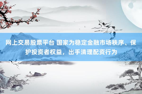 网上交易股票平台 国家为稳定金融市场秩序、保护投资者权益，出手清理配资行为