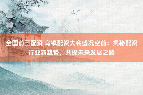 全国前三配资 乌镇配资大会盛况空前：揭秘配资行业新趋势，共探未来发展之路