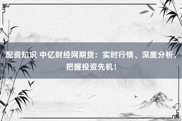 配资知识 中亿财经网期货：实时行情、深度分析，把握投资先机！