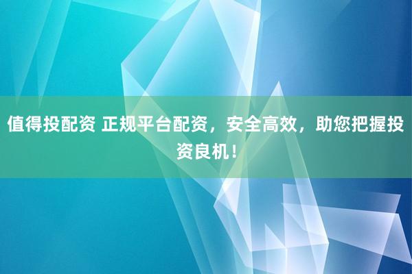 值得投配资 正规平台配资，安全高效，助您把握投资良机！