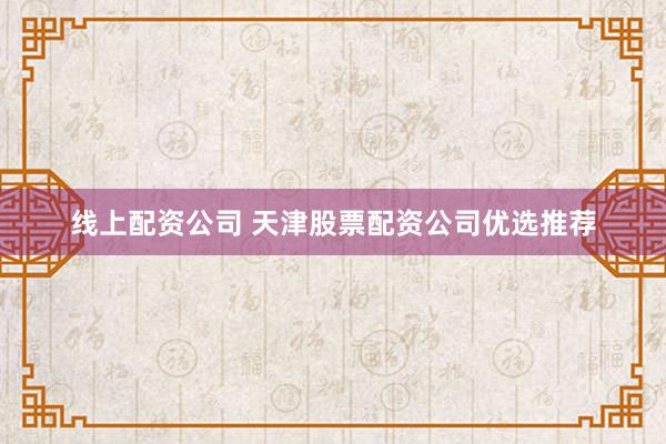 线上配资公司 天津股票配资公司优选推荐