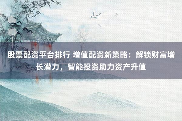 股票配资平台排行 增值配资新策略：解锁财富增长潜力，智能投资助力资产升值