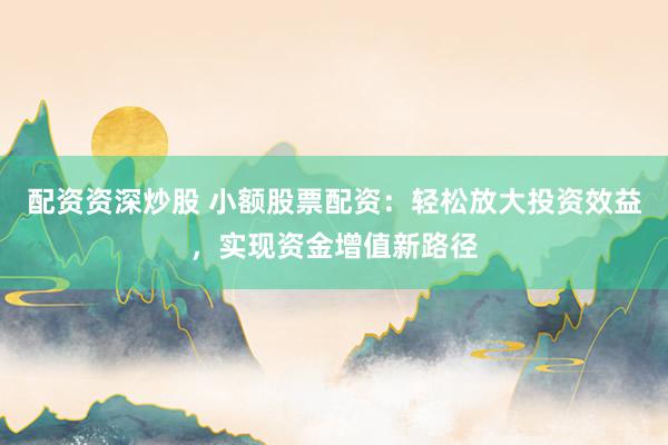配资资深炒股 小额股票配资：轻松放大投资效益，实现资金增值新路径