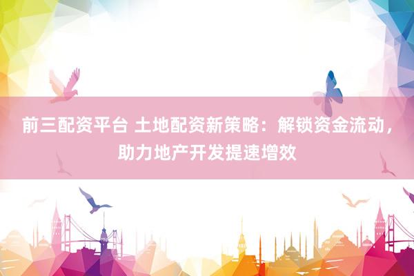 前三配资平台 土地配资新策略：解锁资金流动，助力地产开发提速增效