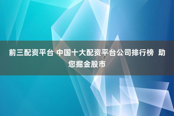 前三配资平台 中国十大配资平台公司排行榜  助您掘金股市