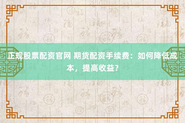 正规股票配资官网 期货配资手续费：如何降低成本，提高收益？