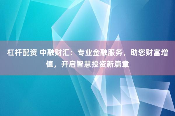 杠杆配资 中融财汇：专业金融服务，助您财富增值，开启智慧投资新篇章
