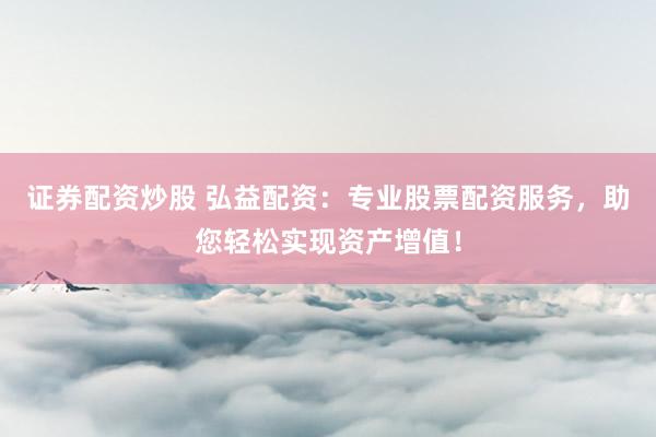 证券配资炒股 弘益配资：专业股票配资服务，助您轻松实现资产增值！