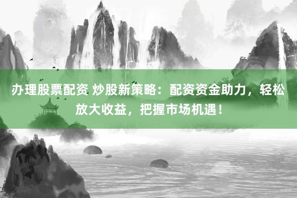 办理股票配资 炒股新策略：配资资金助力，轻松放大收益，把握市场机遇！