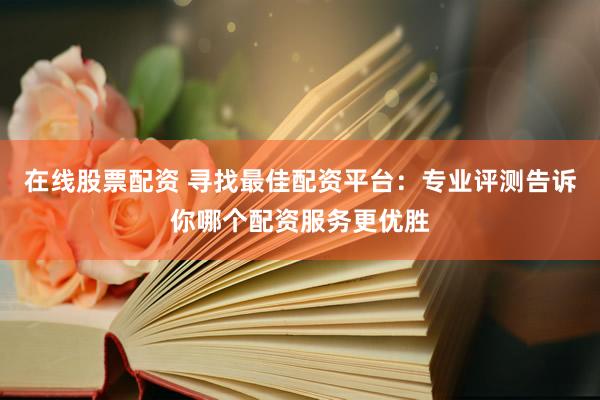 在线股票配资 寻找最佳配资平台：专业评测告诉你哪个配资服务更优胜