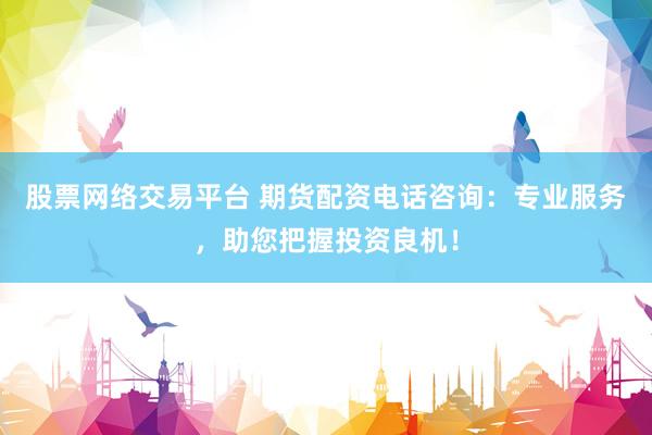 股票网络交易平台 期货配资电话咨询：专业服务，助您把握投资良机！